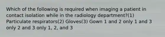 Which of the following is required when imaging a patient in contact isolation while in the radiology department?(1) Particulate respirators(2) Gloves(3) Gown 1 and 2 only 1 and 3 only 2 and 3 only 1, 2, and 3