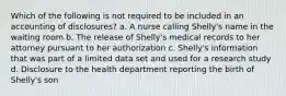 Which of the following is not required to be included in an accounting of disclosures? a. A nurse calling Shelly's name in the waiting room b. The release of Shelly's medical records to her attorney pursuant to her authorization c. Shelly's information that was part of a limited data set and used for a research study d. Disclosure to the health department reporting the birth of Shelly's son