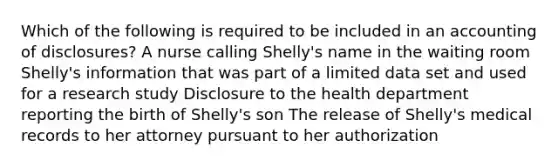 Which of the following is required to be included in an accounting of disclosures? A nurse calling Shelly's name in the waiting room Shelly's information that was part of a limited data set and used for a research study Disclosure to the health department reporting the birth of Shelly's son The release of Shelly's medical records to her attorney pursuant to her authorization