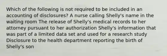 Which of the following is not required to be included in an accounting of disclosures? A nurse calling Shelly's name in the waiting room The release of Shelly's medical records to her attorney pursuant to her authorization Shelly's information that was part of a limited data set and used for a research study Disclosure to the health department reporting the birth of Shelly's son