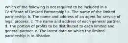 Which of the following is not required to be included in a Certificate of Limited Partnership? a. The name of the limited partnership. b. The name and address of an agent for service of legal process. c. The name and address of each general partner. d. The portion of profits to be distributed to each limited and general partner. e. The latest date on which the limited partnership is to dissolve.