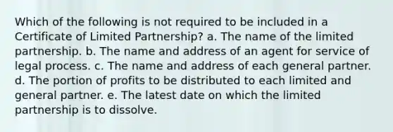 Which of the following is not required to be included in a Certificate of Limited Partnership? a. The name of the limited partnership. b. The name and address of an agent for service of legal process. c. The name and address of each general partner. d. The portion of profits to be distributed to each limited and general partner. e. The latest date on which the limited partnership is to dissolve.