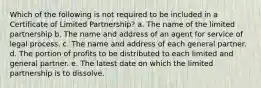 Which of the following is not required to be included in a Certificate of Limited Partnership? a. The name of the limited partnership b. The name and address of an agent for service of legal process. c. The name and address of each general partner. d. The portion of profits to be distributed to each limited and general partner. e. The latest date on which the limited partnership is to dissolve.