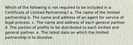 Which of the following is not required to be included in a Certificate of Limited Partnership? a. The name of the limited partnership b. The name and address of an agent for service of legal process. c. The name and address of each general partner. d. The portion of profits to be distributed to each limited and general partner. e. The latest date on which the limited partnership is to dissolve.