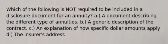 Which of the following is NOT required to be included in a disclosure document for an annuity? a.) A document describing the different type of annuities. b.) A generic description of the contract. c.) An explanation of how specific dollar amounts apply d.) The insurer's address