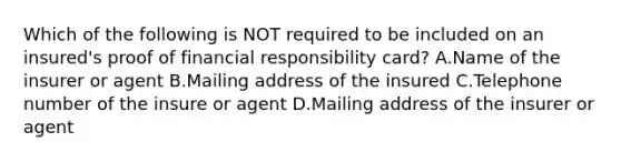 Which of the following is NOT required to be included on an insured's proof of financial responsibility card? A.Name of the insurer or agent B.Mailing address of the insured C.Telephone number of the insure or agent D.Mailing address of the insurer or agent