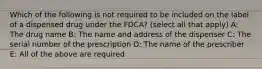 Which of the following is not required to be included on the label of a dispensed drug under the FDCA? (select all that apply) A: The drug name B: The name and address of the dispenser C: The serial number of the prescription D: The name of the prescriber E: All of the above are required