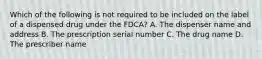 Which of the following is not required to be included on the label of a dispensed drug under the FDCA? A. The dispenser name and address B. The prescription serial number C. The drug name D. The prescriber name