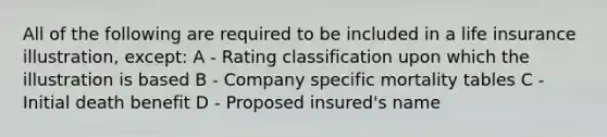 All of the following are required to be included in a life insurance illustration, except: A - Rating classification upon which the illustration is based B - Company specific mortality tables C - Initial death benefit D - Proposed insured's name