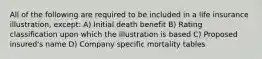 All of the following are required to be included in a life insurance illustration, except: A) Initial death benefit B) Rating classification upon which the illustration is based C) Proposed insured's name D) Company specific mortality tables