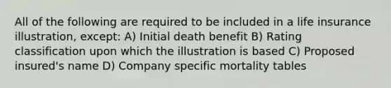 All of the following are required to be included in a life insurance illustration, except: A) Initial death benefit B) Rating classification upon which the illustration is based C) Proposed insured's name D) Company specific mortality tables