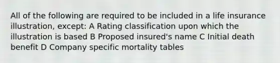 All of the following are required to be included in a life insurance illustration, except: A Rating classification upon which the illustration is based B Proposed insured's name C Initial death benefit D Company specific mortality tables