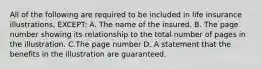 All of the following are required to be included in life insurance illustrations, EXCEPT: A. The name of the insured. B. The page number showing its relationship to the total number of pages in the illustration. C.The page number D. A statement that the benefits in the illustration are guaranteed.