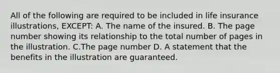 All of the following are required to be included in life insurance illustrations, EXCEPT: A. The name of the insured. B. The page number showing its relationship to the total number of pages in the illustration. C.The page number D. A statement that the benefits in the illustration are guaranteed.