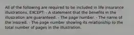 All of the following are required to be included in life insurance illustrations, EXCEPT: - A statement that the benefits in the illustration are guaranteed. - The page number. - The name of the insured. - The page number showing its relationship to the total number of pages in the illustration.