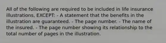 All of the following are required to be included in life insurance illustrations, EXCEPT: - A statement that the benefits in the illustration are guaranteed. - The page number. - The name of the insured. - The page number showing its relationship to the total number of pages in the illustration.