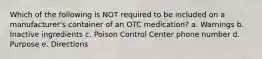 Which of the following is NOT required to be included on a manufacturer's container of an OTC medication? a. Warnings b. Inactive ingredients c. Poison Control Center phone number d. Purpose e. Directions