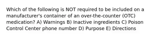 Which of the following is NOT required to be included on a manufacturer's container of an over-the-counter (OTC) medication? A) Warnings B) Inactive ingredients C) Poison Control Center phone number D) Purpose E) Directions