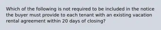 Which of the following is not required to be included in the notice the buyer must provide to each tenant with an existing vacation rental agreement within 20 days of closing?