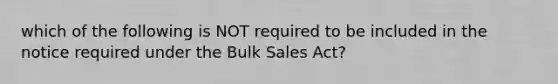 which of the following is NOT required to be included in the notice required under the Bulk Sales Act?