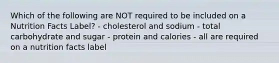 Which of the following are NOT required to be included on a Nutrition Facts Label? - cholesterol and sodium - total carbohydrate and sugar - protein and calories - all are required on a nutrition facts label