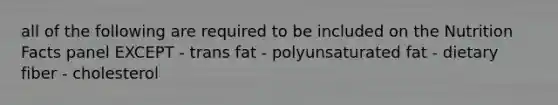 all of the following are required to be included on the Nutrition Facts panel EXCEPT - trans fat - polyunsaturated fat - dietary fiber - cholesterol