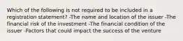 Which of the following is not required to be included in a registration statement? -The name and location of the issuer -The financial risk of the investment -The financial condition of the issuer -Factors that could impact the success of the venture