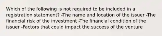 Which of the following is not required to be included in a registration statement? -The name and location of the issuer -The financial risk of the investment -The financial condition of the issuer -Factors that could impact the success of the venture