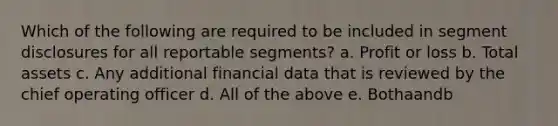 Which of the following are required to be included in segment disclosures for all reportable segments? a. Profit or loss b. Total assets c. Any additional financial data that is reviewed by the chief operating officer d. All of the above e. Bothaandb