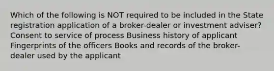 Which of the following is NOT required to be included in the State registration application of a broker-dealer or investment adviser? Consent to service of process Business history of applicant Fingerprints of the officers Books and records of the broker-dealer used by the applicant