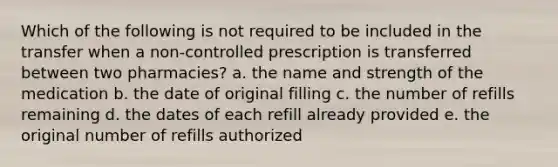 Which of the following is not required to be included in the transfer when a non-controlled prescription is transferred between two pharmacies? a. the name and strength of the medication b. the date of original filling c. the number of refills remaining d. the dates of each refill already provided e. the original number of refills authorized