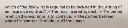 Which of the following is required to be included in the writing of an insurance contract? > The risks insured against. > The period in which the insurance is to continue. > The parties between whom the contract is made. > All the above.