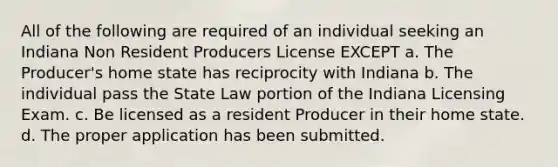 All of the following are required of an individual seeking an Indiana Non Resident Producers License EXCEPT a. The Producer's home state has reciprocity with Indiana b. The individual pass the State Law portion of the Indiana Licensing Exam. c. Be licensed as a resident Producer in their home state. d. The proper application has been submitted.