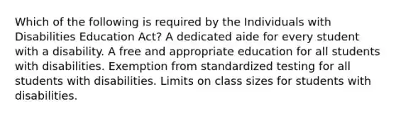 Which of the following is required by the Individuals with Disabilities Education Act? A dedicated aide for every student with a disability. A free and appropriate education for all students with disabilities. Exemption from standardized testing for all students with disabilities. Limits on class sizes for students with disabilities.