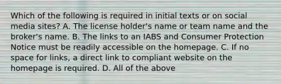 Which of the following is required in initial texts or on social media sites? A. The license holder's name or team name and the broker's name. B. The links to an IABS and Consumer Protection Notice must be readily accessible on the homepage. C. If no space for links, a direct link to compliant website on the homepage is required. D. All of the above