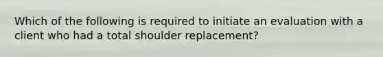 Which of the following is required to initiate an evaluation with a client who had a total shoulder replacement?