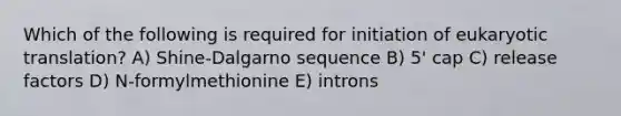 Which of the following is required for initiation of <a href='https://www.questionai.com/knowledge/kOIFUyXpZK-eukaryotic-translation' class='anchor-knowledge'>eukaryotic translation</a>? A) Shine-Dalgarno sequence B) 5' cap C) release factors D) N-formylmethionine E) introns