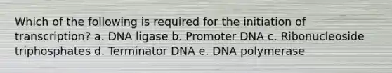 Which of the following is required for the initiation of transcription? a. DNA ligase b. Promoter DNA c. Ribonucleoside triphosphates d. Terminator DNA e. DNA polymerase