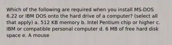 Which of the following are required when you install MS-DOS 6.22 or IBM DOS onto the hard drive of a computer? (select all that apply) a. 512 KB memory b. Intel Pentium chip or higher c. IBM or compatible personal computer d. 6 MB of free hard disk space e. A mouse