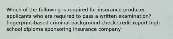 Which of the following is required for insurance producer applicants who are required to pass a written examination? fingerprint-based criminal background check credit report high school diploma sponsoring insurance company