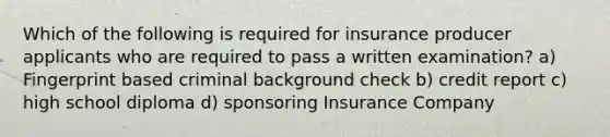 Which of the following is required for insurance producer applicants who are required to pass a written examination? a) Fingerprint based criminal background check b) credit report c) high school diploma d) sponsoring Insurance Company