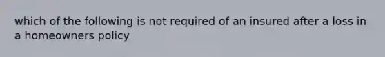 which of the following is not required of an insured after a loss in a homeowners policy