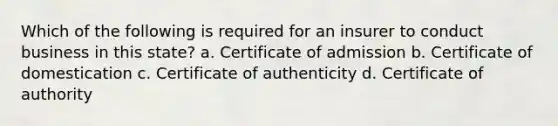 Which of the following is required for an insurer to conduct business in this state? a. Certificate of admission b. Certificate of domestication c. Certificate of authenticity d. Certificate of authority