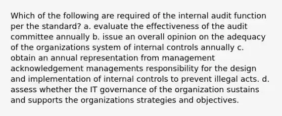 Which of the following are required of the internal audit function per the standard? a. evaluate the effectiveness of the audit committee annually b. issue an overall opinion on the adequacy of the organizations system of internal controls annually c. obtain an annual representation from management acknowledgement managements responsibility for the design and implementation of internal controls to prevent illegal acts. d. assess whether the IT governance of the organization sustains and supports the organizations strategies and objectives.