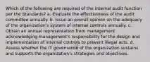 Which of the following are required of the internal audit function per the Standards? a. Evaluate the effectiveness of the audit committee annually. b. Issue an overall opinion on the adequacy of the organization's system of internal controls annually. c. Obtain an annual representation from management acknowledging management's responsibility for the design and implementation of internal controls to prevent illegal acts. d. Assess whether the IT governance of the organization sustains and supports the organization's strategies and objectives.