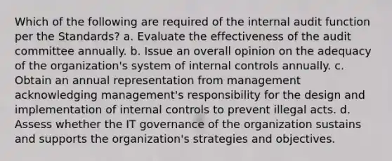 Which of the following are required of the internal audit function per the Standards? a. Evaluate the effectiveness of the audit committee annually. b. Issue an overall opinion on the adequacy of the organization's system of internal controls annually. c. Obtain an annual representation from management acknowledging management's responsibility for the design and implementation of internal controls to prevent illegal acts. d. Assess whether the IT governance of the organization sustains and supports the organization's strategies and objectives.