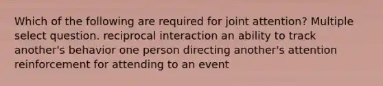 Which of the following are required for joint attention? Multiple select question. reciprocal interaction an ability to track another's behavior one person directing another's attention reinforcement for attending to an event