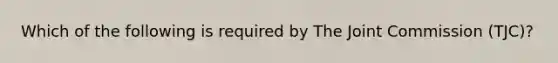 Which of the following is required by The Joint Commission (TJC)?