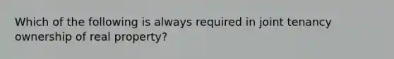 Which of the following is always required in joint tenancy ownership of real property?