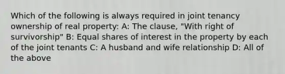 Which of the following is always required in joint tenancy ownership of real property: A: The clause, "With right of survivorship" B: Equal shares of interest in the property by each of the joint tenants C: A husband and wife relationship D: All of the above